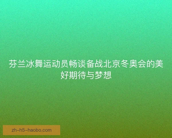 芬兰冰舞运动员畅谈备战北京冬奥会的美好期待与梦想