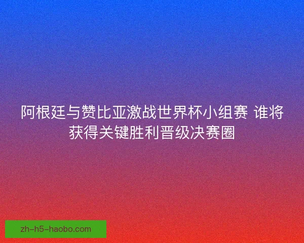 阿根廷与赞比亚激战世界杯小组赛 谁将获得关键胜利晋级决赛圈