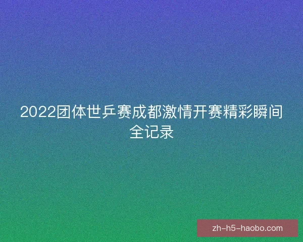 2022团体世乒赛成都激情开赛精彩瞬间全记录 2022团体世乒赛成都激情开赛精彩瞬间全记录