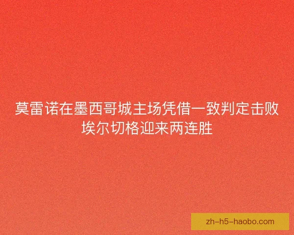 莫雷诺在墨西哥城主场凭借一致判定击败埃尔切格迎来两连胜