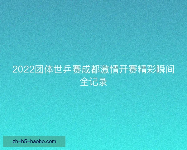 2022团体世乒赛成都激情开赛精彩瞬间全记录