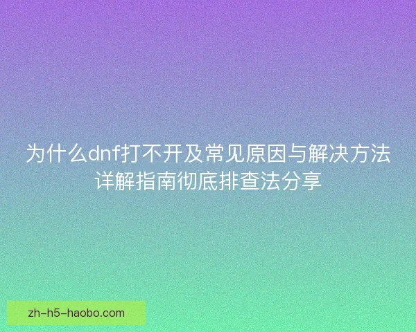 为什么dnf打不开及常见原因与解决方法详解指南彻底排查法分享