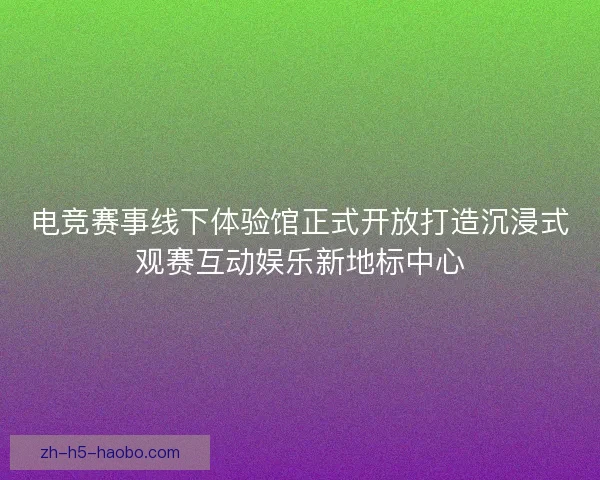 电竞赛事线下体验馆正式开放打造沉浸式观赛互动娱乐新地标中心 电竞赛事线下体验馆正式开放打造沉浸式观赛互动娱乐新地标中心