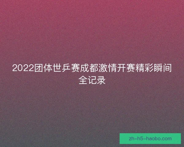 2022团体世乒赛成都激情开赛精彩瞬间全记录 2022团体世乒赛成都激情开赛精彩瞬间全记录