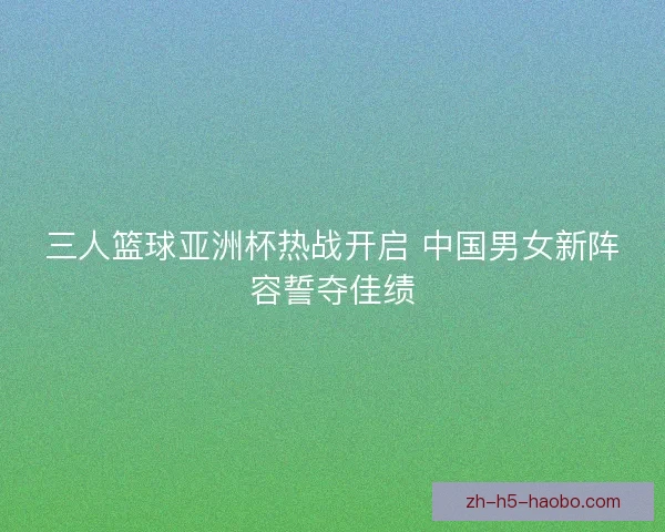 三人篮球亚洲杯热战开启 中国男女新阵容誓夺佳绩