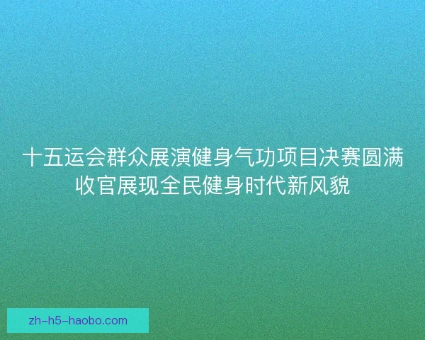 十五运会群众展演健身气功项目决赛圆满收官展现全民健身时代新风貌 十五运会群众展演健身气功项目决赛圆满收官展现全民健身时代新风貌
