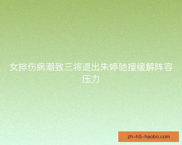 女排伤病潮致三将退出朱婷驰援缓解阵容压力